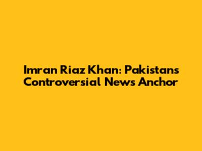 Imran Riaz Khan: Pakistan's Controversial News Anchor