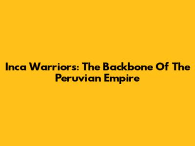 Inca Warriors: The Backbone Of The Peruvian Empire