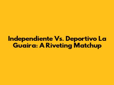 Independiente Vs. Deportivo La Guaira: A Riveting Matchup