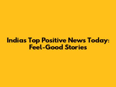 India's Top Positive News Today: Feel-Good Stories