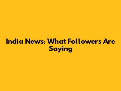 India News: What Followers Are Saying