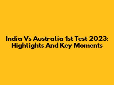 India Vs Australia 1st Test 2023: Highlights And Key Moments