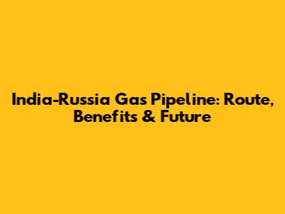 India-Russia Gas Pipeline: Route, Benefits & Future