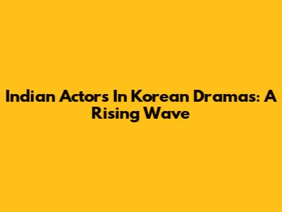 Indian Actors In Korean Dramas: A Rising Wave