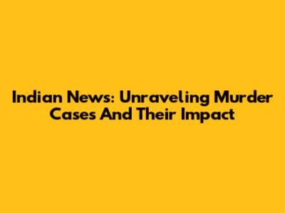 Indian News: Unraveling Murder Cases And Their Impact