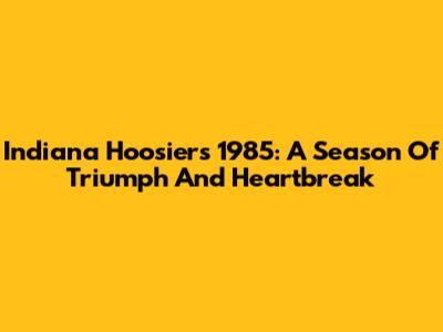 Indiana Hoosiers 1985: A Season Of Triumph And Heartbreak