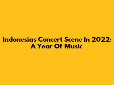 Indonesia's Concert Scene In 2022: A Year Of Music
