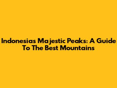 Indonesia's Majestic Peaks: A Guide To The Best Mountains