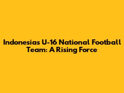 Indonesia's U-16 National Football Team: A Rising Force