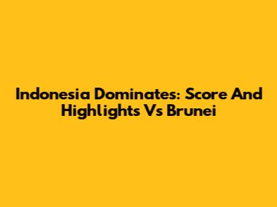 Indonesia Dominates: Score And Highlights Vs Brunei