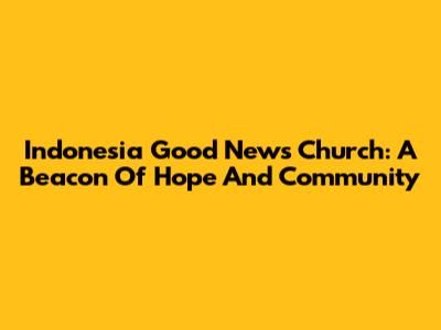 Indonesia Good News Church: A Beacon Of Hope And Community