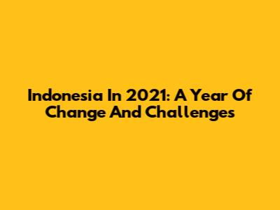 Indonesia In 2021: A Year Of Change And Challenges