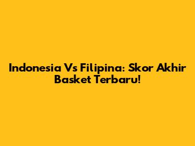 Indonesia Vs Filipina: Skor Akhir Basket Terbaru!