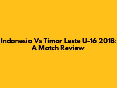 Indonesia Vs Timor Leste U-16 2018: A Match Review