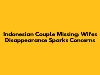 Indonesian Couple Missing: Wife's Disappearance Sparks Concerns