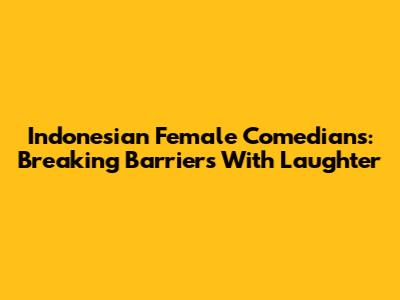 Indonesian Female Comedians: Breaking Barriers With Laughter