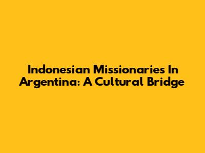Indonesian Missionaries In Argentina: A Cultural Bridge
