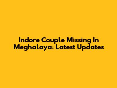 Indore Couple Missing In Meghalaya: Latest Updates