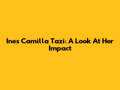 Ines Camilla Tazi: A Look At Her Impact