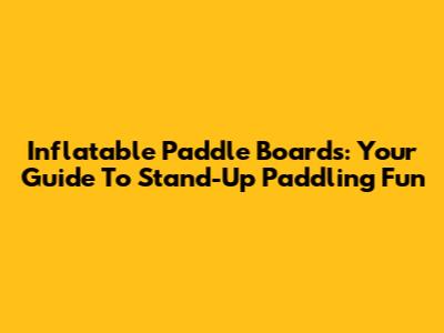 Inflatable Paddle Boards: Your Guide To Stand-Up Paddling Fun