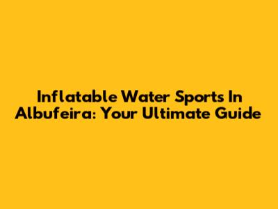 Inflatable Water Sports In Albufeira: Your Ultimate Guide