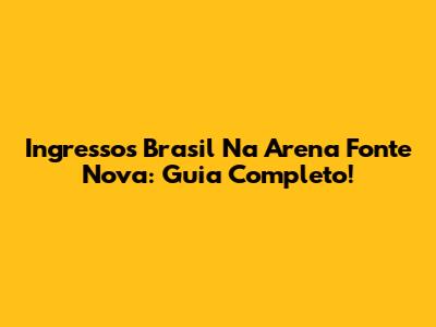 Ingressos Brasil Na Arena Fonte Nova: Guia Completo!