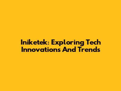 Iniketek: Exploring Tech Innovations And Trends