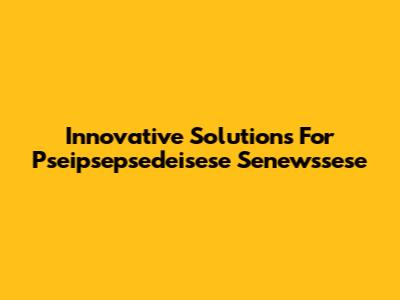 Innovative Solutions For Pseipsepsedeisese Senewssese