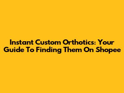 Instant Custom Orthotics: Your Guide To Finding Them On Shopee