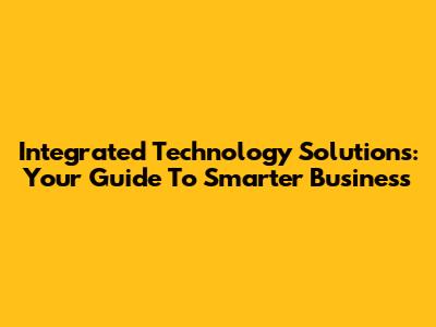 Integrated Technology Solutions: Your Guide To Smarter Business