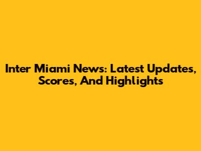 Inter Miami News: Latest Updates, Scores, And Highlights