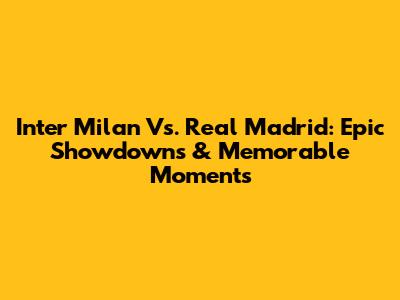Inter Milan Vs. Real Madrid: Epic Showdowns & Memorable Moments