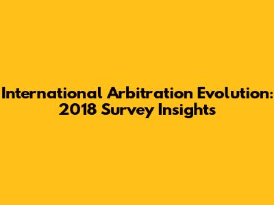 International Arbitration Evolution: 2018 Survey Insights