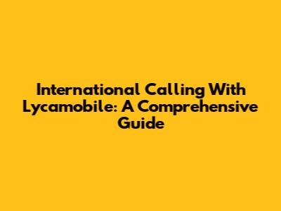 International Calling With Lycamobile: A Comprehensive Guide