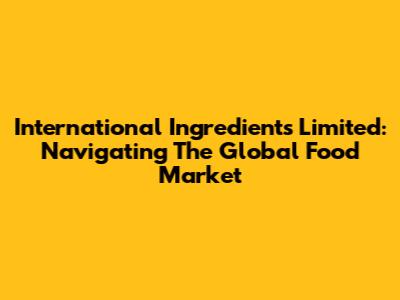 International Ingredients Limited: Navigating The Global Food Market