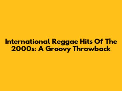 International Reggae Hits Of The 2000s: A Groovy Throwback