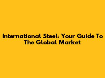 International Steel: Your Guide To The Global Market