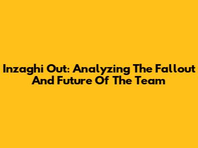 Inzaghi Out: Analyzing The Fallout And Future Of The Team