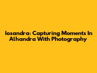 Iosandra: Capturing Moments In Alhandra With Photography