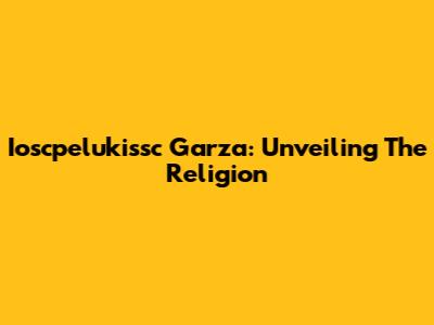 Ioscpelukissc Garza: Unveiling The Religion