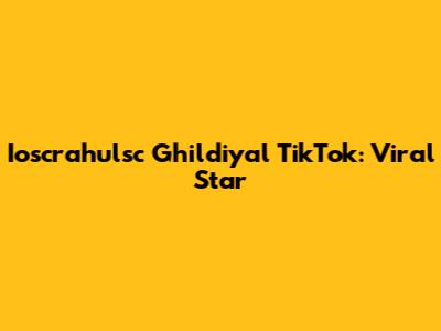 Ioscrahulsc Ghildiyal TikTok: Viral Star