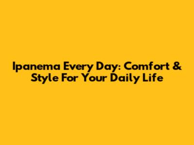 Ipanema Every Day: Comfort & Style For Your Daily Life