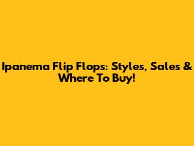 Ipanema Flip Flops: Styles, Sales & Where To Buy!