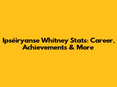 Ipséiryanse Whitney Stats: Career, Achievements & More