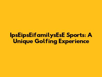 IpsEipsEifamilysEsE Sports: A Unique Golfing Experience