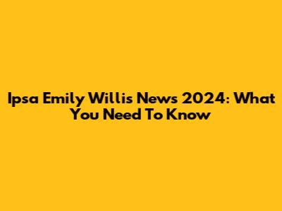 Ipsa Emily Willis News 2024: What You Need To Know