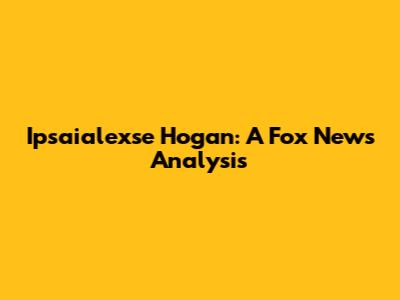 Ipsaialexse Hogan: A Fox News Analysis