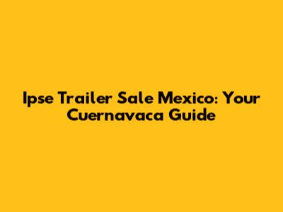 Ipse Trailer Sale Mexico: Your Cuernavaca Guide
