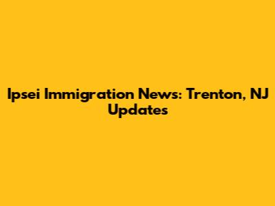 Ipsei Immigration News: Trenton, NJ Updates