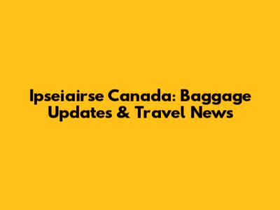 Ipseiairse Canada: Baggage Updates & Travel News